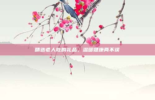 精选老人吃的礼品，温暖健康两不误