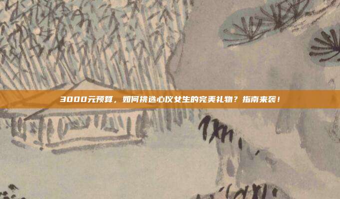 3000元预算，如何挑选心仪女生的完美礼物？指南来袭！