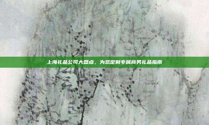 上海礼品公司大盘点，为您定制专属商务礼品指南