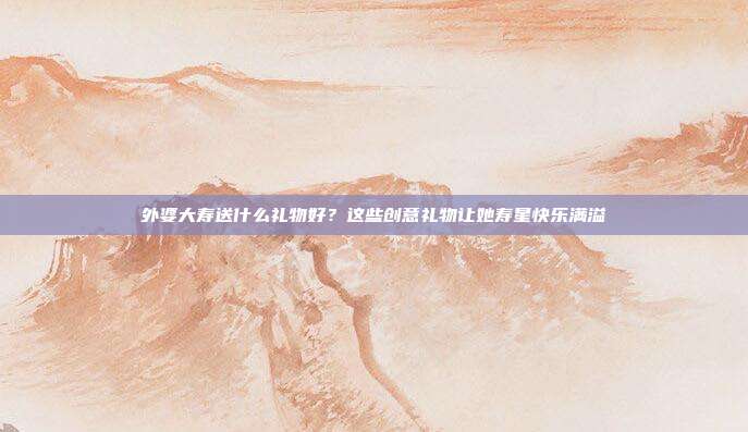 外婆大寿送什么礼物好？这些创意礼物让她寿星快乐满溢