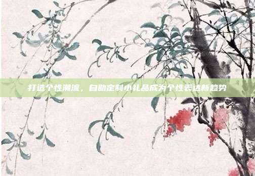 打造个性潮流，自助定制小礼品成为个性表达新趋势