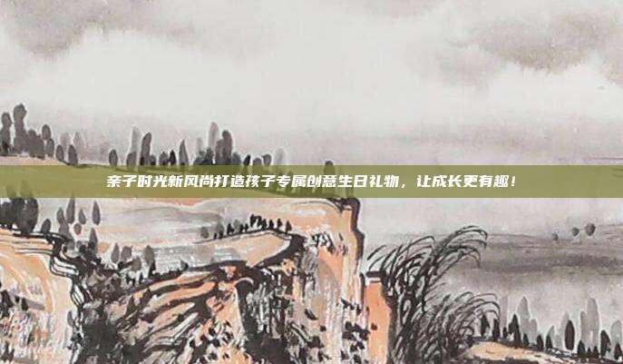 亲子时光新风尚打造孩子专属创意生日礼物，让成长更有趣！