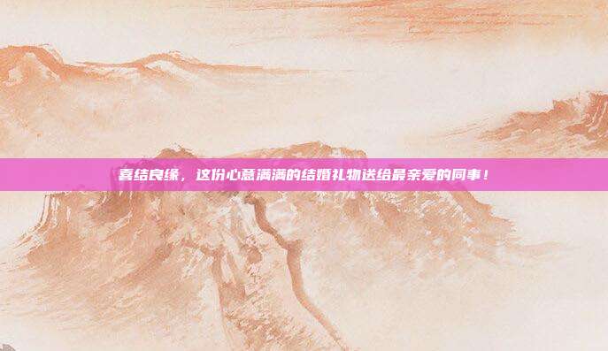 喜结良缘，这份心意满满的结婚礼物送给最亲爱的同事！