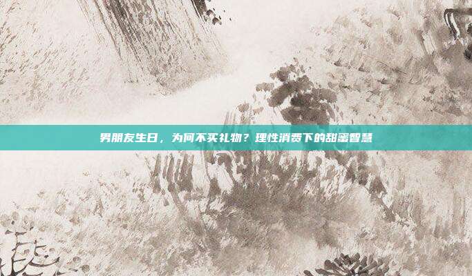 男朋友生日，为何不买礼物？理性消费下的甜蜜智慧