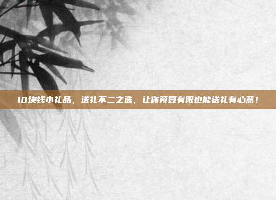 10块钱小礼品，送礼不二之选，让你预算有限也能送礼有心意！