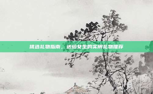 挑选礼物指南，送给女生的实用礼物推荐