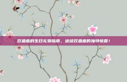 双鱼座的生日礼物指南，送给双鱼座的独特惊喜！