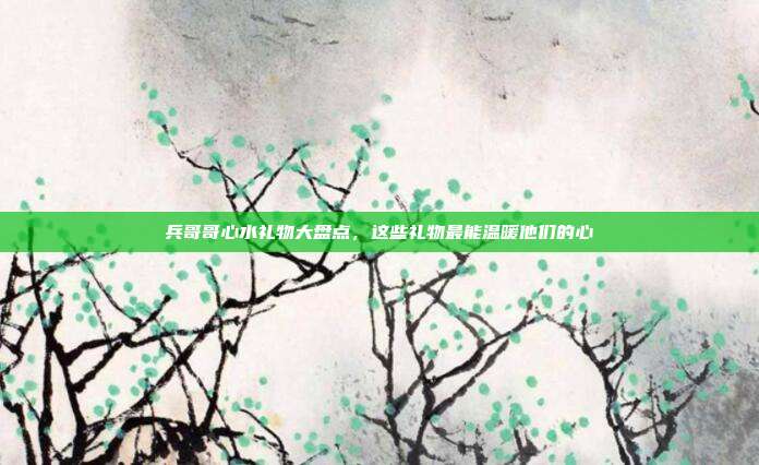 兵哥哥心水礼物大盘点，这些礼物最能温暖他们的心