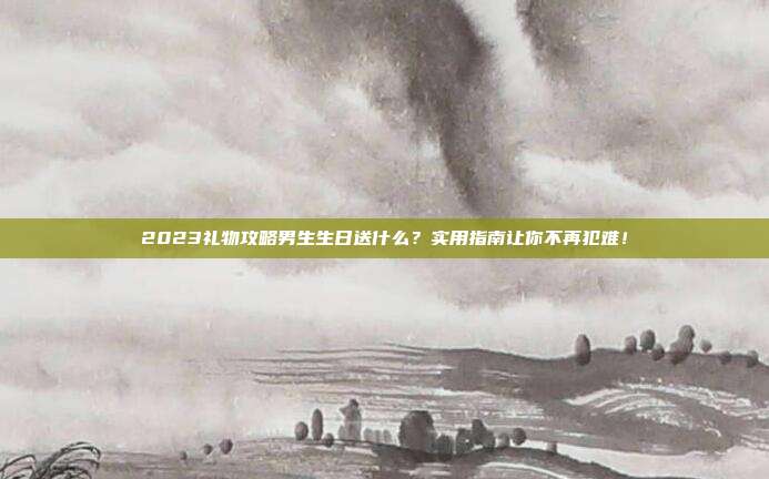 2023礼物攻略男生生日送什么？实用指南让你不再犯难！