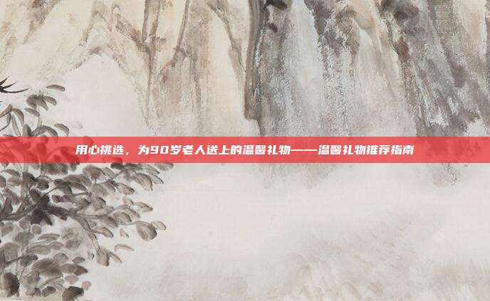 用心挑选，为90岁老人送上的温馨礼物——温馨礼物推荐指南
