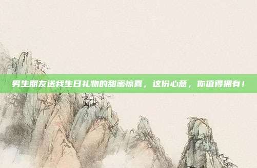 男生朋友送我生日礼物的甜蜜惊喜，这份心意，你值得拥有！