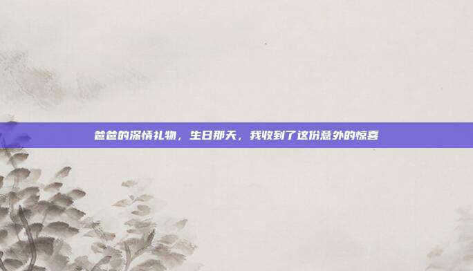 爸爸的深情礼物，生日那天，我收到了这份意外的惊喜