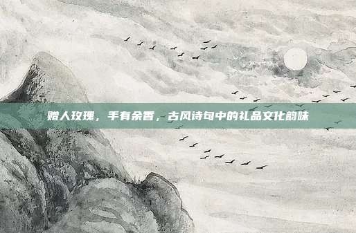 赠人玫瑰，手有余香，古风诗句中的礼品文化韵味