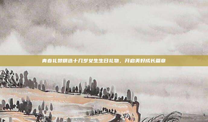 青春礼赞精选十几岁女生生日礼物，开启美好成长篇章