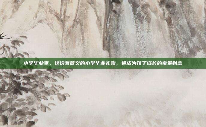 小学毕业季，这份有意义的小学毕业礼物，将成为孩子成长的宝贵财富