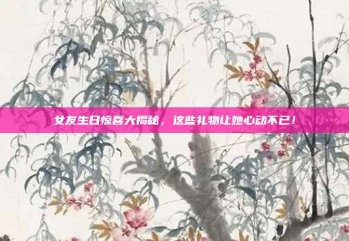 女友生日惊喜大揭秘，这些礼物让她心动不已！