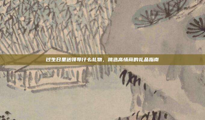 过生日里送领导什么礼物，挑选高情商的礼品指南