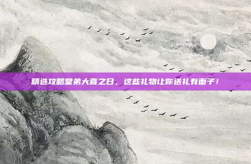 精选攻略堂弟大喜之日，这些礼物让你送礼有面子！