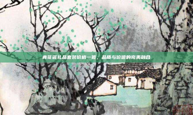 青花瓷礼品套装价格一览，品质与价值的完美融合