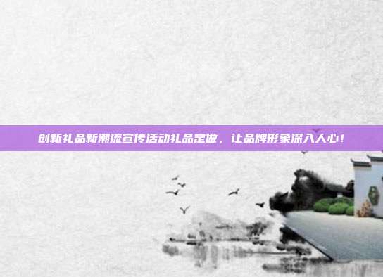 创新礼品新潮流宣传活动礼品定做，让品牌形象深入人心！