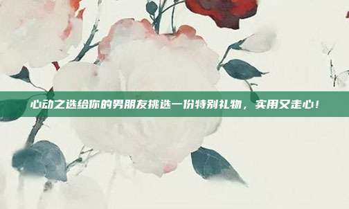 心动之选给你的男朋友挑选一份特别礼物，实用又走心！