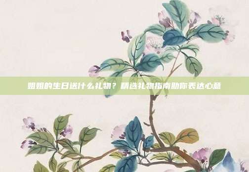 姐姐的生日送什么礼物？精选礼物指南助你表达心意