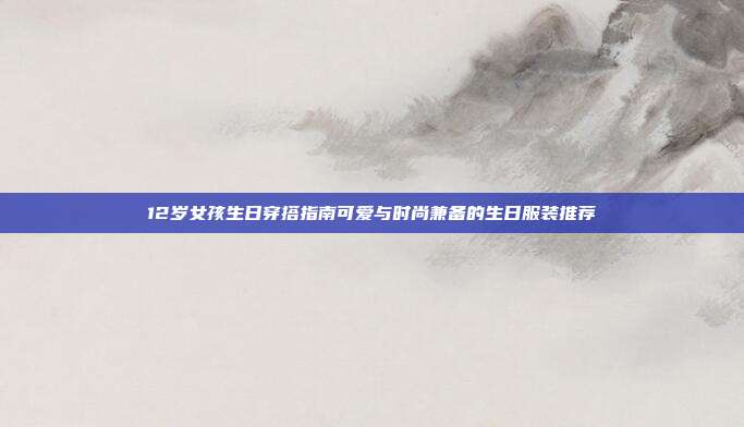 12岁女孩生日穿搭指南可爱与时尚兼备的生日服装推荐