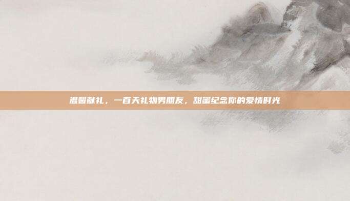 温馨献礼，一百天礼物男朋友，甜蜜纪念你的爱情时光
