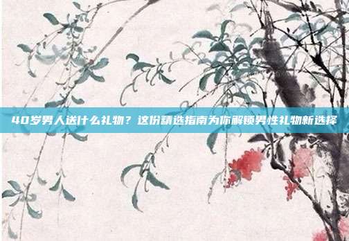 40岁男人送什么礼物？这份精选指南为你解锁男性礼物新选择