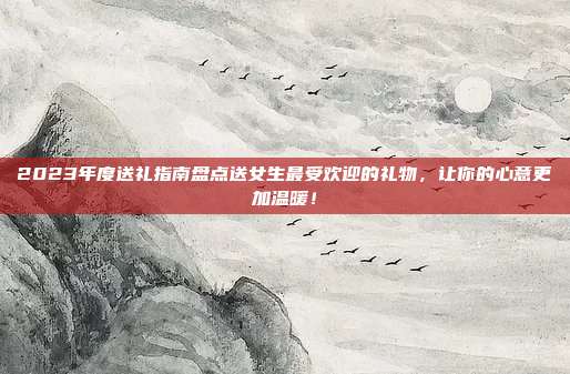 2023年度送礼指南盘点送女生最受欢迎的礼物，让你的心意更加温暖！