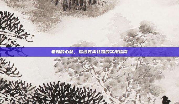 老妈的心意，挑选完美礼物的实用指南