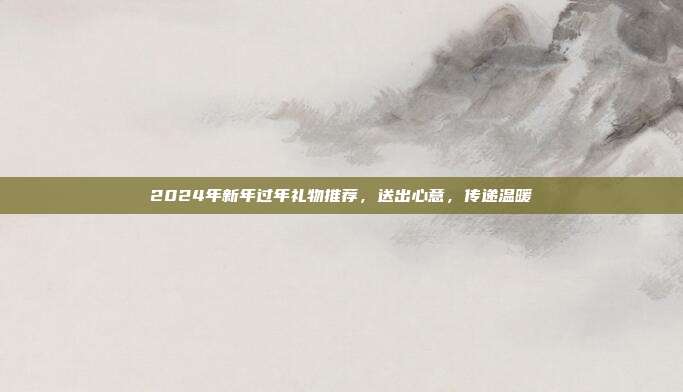 2024年新年过年礼物推荐，送出心意，传递温暖