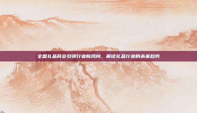 全国礼品商会引领行业新风向，解读礼品行业的未来趋势