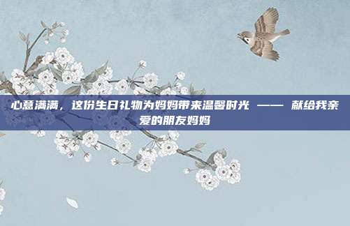 心意满满，这份生日礼物为妈妈带来温馨时光 —— 献给我亲爱的朋友妈妈