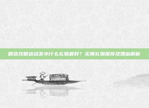 精选攻略送给发小什么礼物最好？实用礼物推荐及理由解析