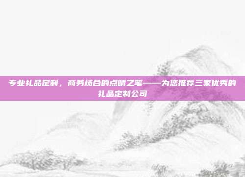 专业礼品定制，商务场合的点睛之笔——为您推荐三家优秀的礼品定制公司
