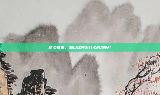 精心挑选，生日送男友什么礼物好？