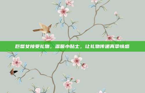 巨蟹女接受礼物，温馨小贴士，让礼物传递真挚情感