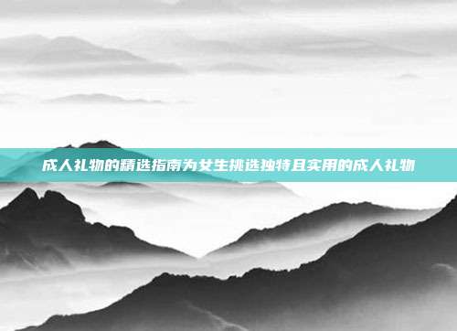 成人礼物的精选指南为女生挑选独特且实用的成人礼物