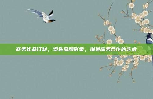 商务礼品订制，塑造品牌形象，增进商务合作的艺术