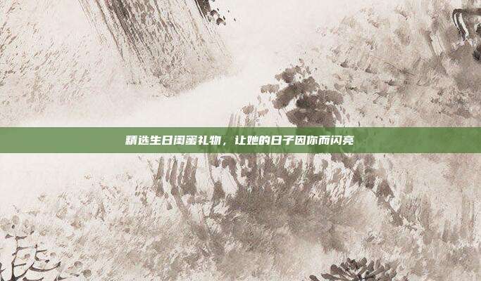 精选生日闺蜜礼物，让她的日子因你而闪亮