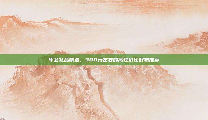 年会礼品精选，300元左右的高性价比好物推荐