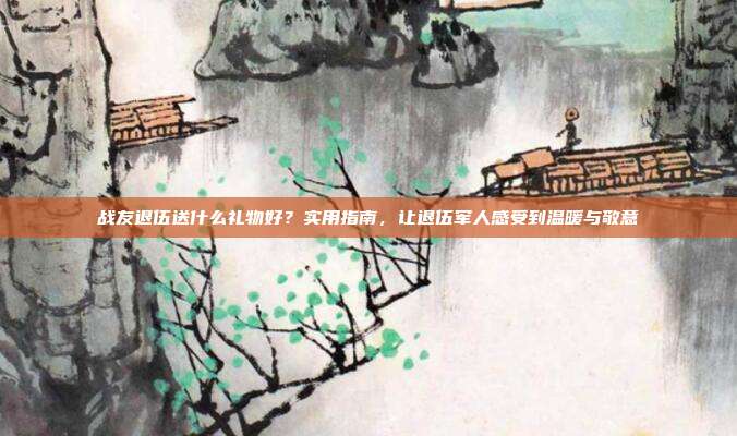 战友退伍送什么礼物好？实用指南，让退伍军人感受到温暖与敬意