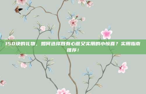 150块的礼物，如何选择既有心意又实用的小惊喜？实用指南推荐！