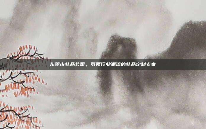 东莞市礼品公司，引领行业潮流的礼品定制专家