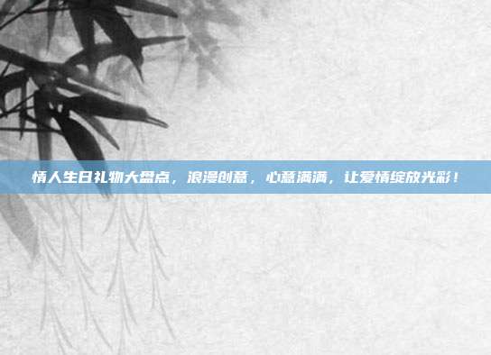 情人生日礼物大盘点，浪漫创意，心意满满，让爱情绽放光彩！