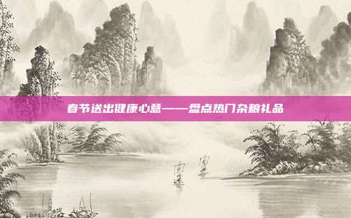 春节送出健康心意——盘点热门杂粮礼品