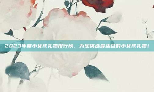 2023年度小女孩礼物排行榜，为您挑选最适合的小女孩礼物！