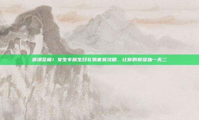 浪漫至极！女生专属生日礼物套餐攻略，让你的祝福独一无二