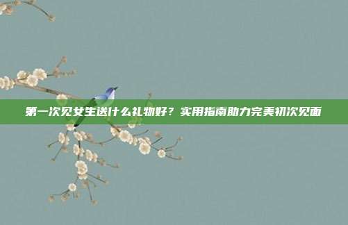 第一次见女生送什么礼物好？实用指南助力完美初次见面